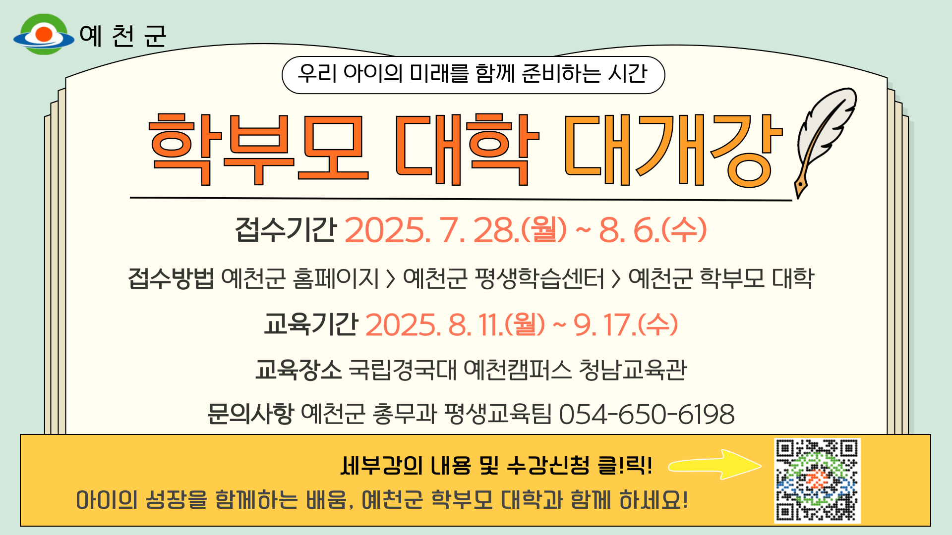 우리 아이의 미래를 함께 준비하는 시간학부모 대학 대개강접수기간 : 2025. 7. 28.(월) ~ 8. 6.(수)접수방법 : 예천군 홈페이지 → 예천군 평생학습센터 → 예천군 학부모 대학교육기간 : 2025. 8. 11.(월) ~ 9. 17.(수)교육장소 : 국립경국대 예천캠퍼스 청남교육관문의사항 : 예천군 총무과 평생교육팀 054-650-6198세부강의 내용 및 수강신청 클!릭!아이의 성장을 함께하는 배움, 예천군 학부모 대학에서 함께 하세요!
